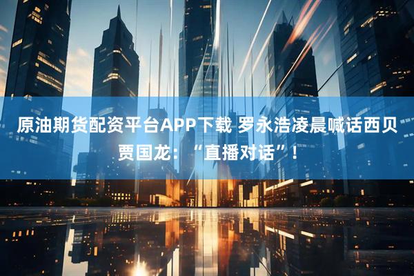 原油期货配资平台APP下载 罗永浩凌晨喊话西贝贾国龙：“直播对话”！