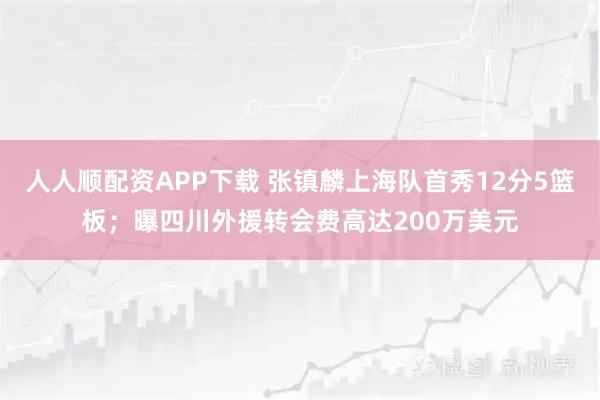 人人顺配资APP下载 张镇麟上海队首秀12分5篮板；曝四川外援转会费高达200万美元