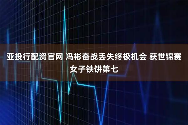 亚投行配资官网 冯彬奋战丢失终极机会 获世锦赛女子铁饼第七