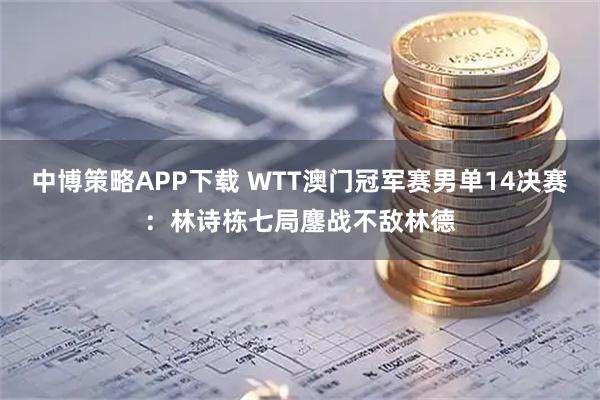 中博策略APP下载 WTT澳门冠军赛男单14决赛：林诗栋七局鏖战不敌林德