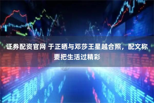 证券配资官网 于正晒与邓莎王星越合照，配文称要把生活过精彩