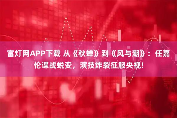 富灯网APP下载 从《秋蝉》到《风与潮》：任嘉伦谍战蜕变，演技炸裂征服央视!