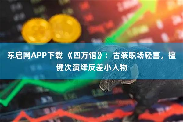 东启网APP下载 《四方馆》：古装职场轻喜，檀健次演绎反差小人物
