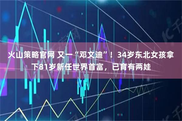 火山策略官网 又一“邓文迪”！34岁东北女孩拿下81岁新任世界首富，已育有两娃