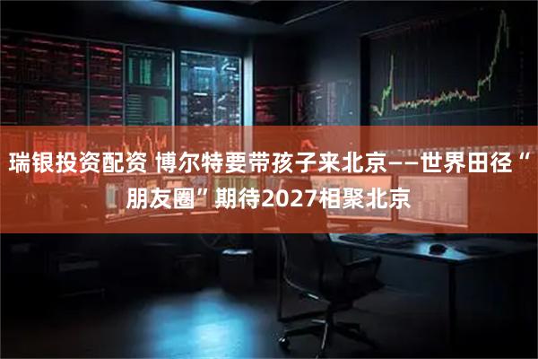瑞银投资配资 博尔特要带孩子来北京——世界田径“朋友圈”期待2027相聚北京