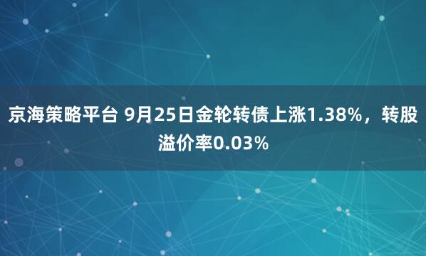 京海策略平台 9月25日金轮转债上涨1.38%，转股溢价率0.03%