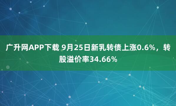 广升网APP下载 9月25日新乳转债上涨0.6%，转股溢价率34.66%