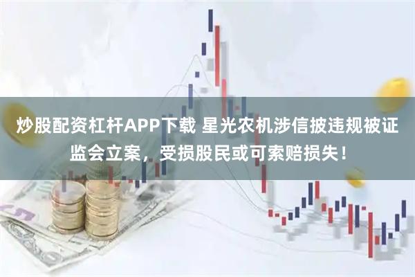 炒股配资杠杆APP下载 星光农机涉信披违规被证监会立案，受损股民或可索赔损失！