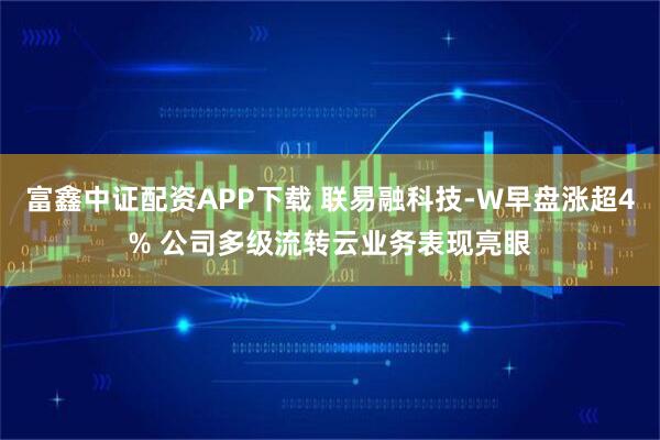 富鑫中证配资APP下载 联易融科技-W早盘涨超4% 公司多级流转云业务表现亮眼