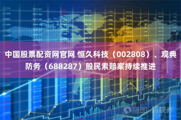 中国股票配资网官网 恒久科技（002808）、观典防务（688287）股民索赔案持续推进
