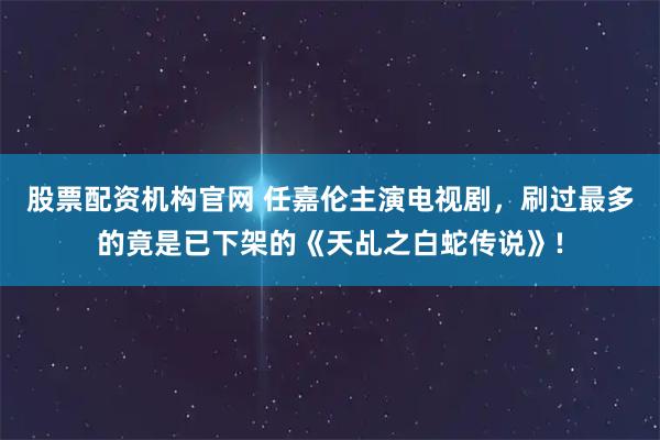 股票配资机构官网 任嘉伦主演电视剧,刷过最多的竟是已下架的《天乩之白蛇传说》!
