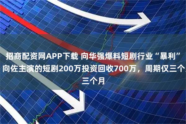 招商配资网APP下载 向华强爆料短剧行业“暴利”，向佐主演的短剧200万投资回收700万，周期仅三个月