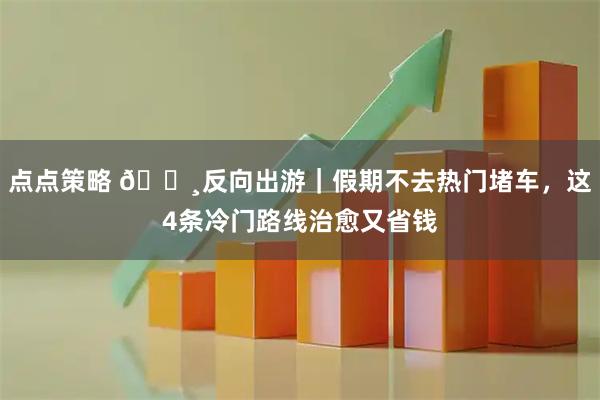 点点策略 🌸反向出游｜假期不去热门堵车，这4条冷门路线治愈又省钱
