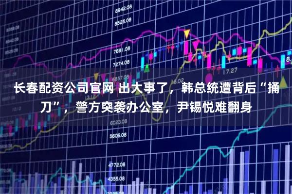 长春配资公司官网 出大事了，韩总统遭背后“捅刀”，警方突袭办公室，尹锡悦难翻身