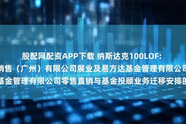 股配网配资APP下载 纳斯达克100LOF: 关于易方达财富管理基金销售（广州）有限公司展业及易方达基金管理有限公司零售直销与基金投顾业务迁移安排的联合公告