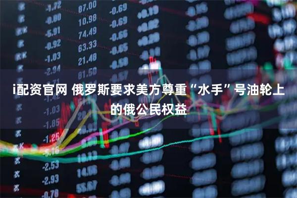 i配资官网 俄罗斯要求美方尊重“水手”号油轮上的俄公民权益