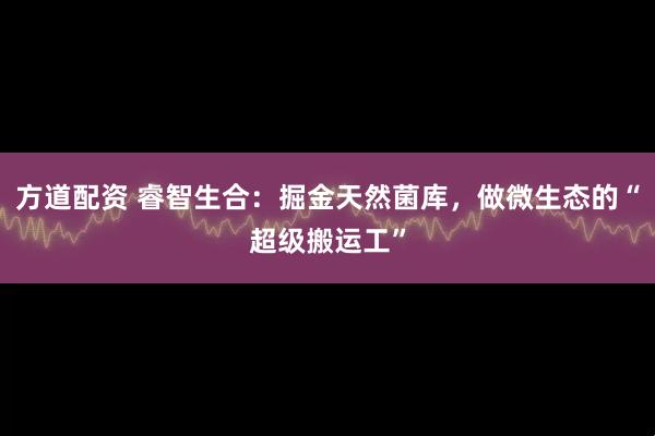 方道配资 睿智生合：掘金天然菌库，做微生态的“超级搬运工”