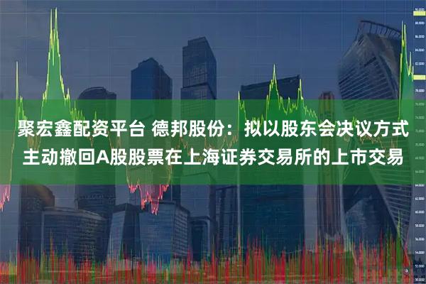 聚宏鑫配资平台 德邦股份：拟以股东会决议方式主动撤回A股股票在上海证券交易所的上市交易
