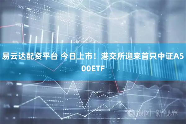 易云达配资平台 今日上市！港交所迎来首只中证A500ETF