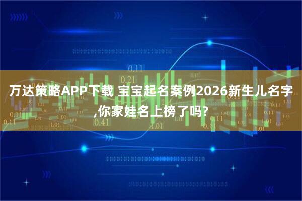 万达策略APP下载 宝宝起名案例2026新生儿名字,你家娃名上榜了吗?