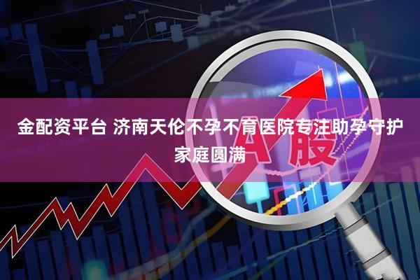 金配资平台 济南天伦不孕不育医院专注助孕守护家庭圆满