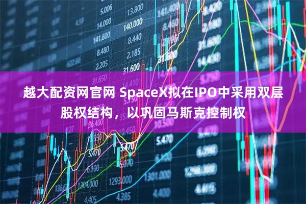 越大配资网官网 SpaceX拟在IPO中采用双层股权结构，以巩固马斯克控制权